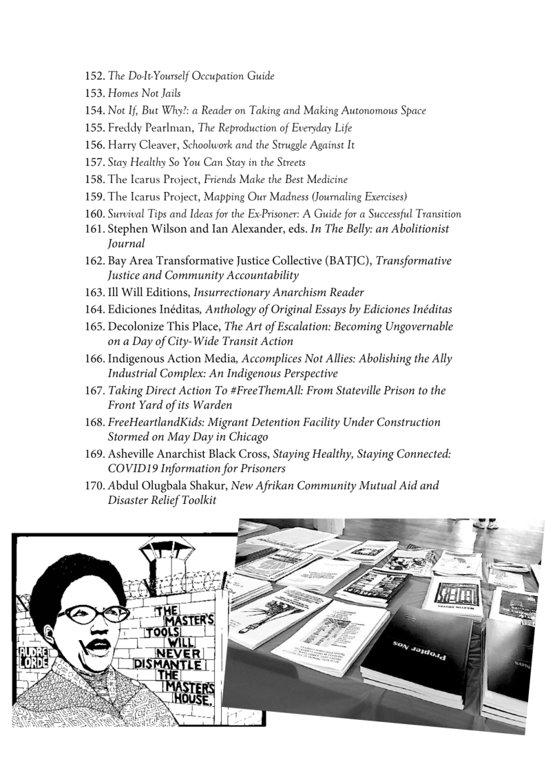 152. The Dot Yourself Occupation Guide
153. Homes Not Jails

154, Not If, But Why?: a Reader on Taking and Making Autonomous Space

155. Freddy Pearlman, The Reproduction of Everyday Life

156. Harry Cleaver, Schoolwork and the Struggle Against It

157. Stay Healthy So You Can Stay in the Streets

158. The Icarus Project, Friends Make the Best Medicine

159. The Icarus Project, Mapping Our Madness (Joumaling Exercises)

160. Survival Tips and Ideas for the ExPrisoner: A Guide for a Successful Transition

161. Stephen Wilson and Ian Alexander, eds. In The Belly: an Abolitionist
Journal

162. Bay Area Transformative Justice Collective (BATJC), Transformative
Justice and Community Accountability

163. Ill Will Editions, Insurrectionary Anarchism Reader

164, Ediciones Inéditas, Anthology of Original Essays by Ediciones Inéditas

165. Decolonize This Place, The Art of Escalation: Becoming Ungovernable
on a Day of City-Wide Transit Action

166. Indigenous Action Media, Accomplices Not Allies: Abolishing the Ally
Industrial Complex: An Indigenous Perspective

167. Taking Direct Action To #FreeThemAll: From Stateville Prison to the
Front Yard of its Warden

168. FreeHeartlandKids: Migrant Detention Facility Under Construction
Stormed on May Day in Chicago

169. Asheville Anarchist Black Cross, Staying Healthy, Staying Connected:
COVID19 Information for Prisoners

170. Abdul Olugbala Shakur, New Afrikan Community Mutual Aid and
Disaster Relief Toolkit

 

 
